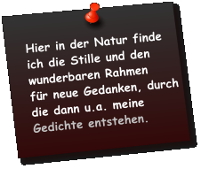 Hier in der Natur finde ich die Stille und den wunderbaren Rahmen  für neue Gedanken, durch die dann u.a. meine Gedichte entstehen.